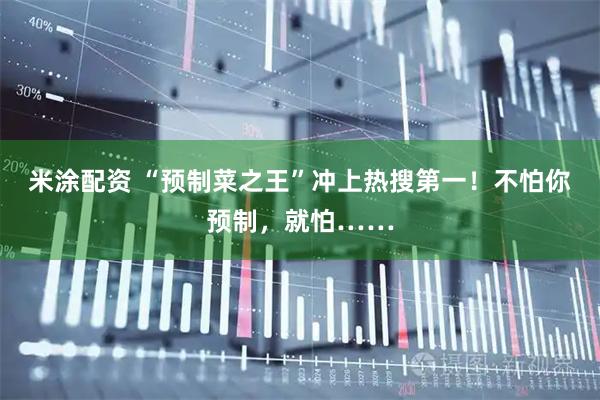 米涂配资 “预制菜之王”冲上热搜第一！不怕你预制，就怕……