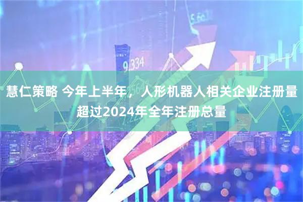 慧仁策略 今年上半年，人形机器人相关企业注册量超过2024年全年注册总量