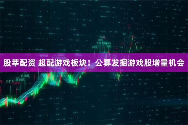 股莘配资 超配游戏板块！公募发掘游戏股增量机会