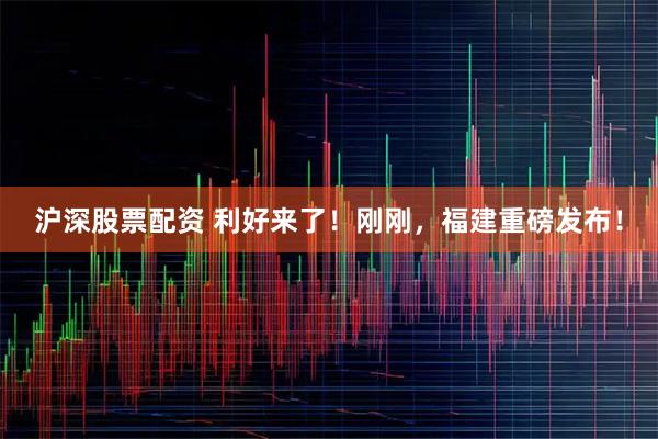 沪深股票配资 利好来了！刚刚，福建重磅发布！