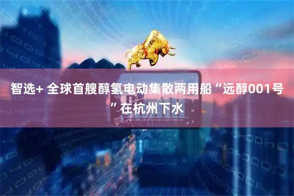 智选+ 全球首艘醇氢电动集散两用船“远醇001号”在杭州下水
