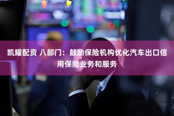 凯耀配资 八部门：鼓励保险机构优化汽车出口信用保险业务和服务