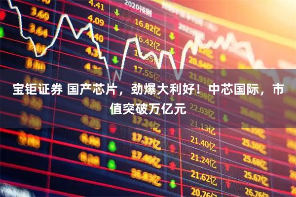 宝钜证券 国产芯片，劲爆大利好！中芯国际，市值突破万亿元