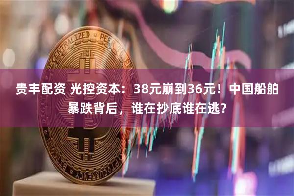 贵丰配资 光控资本：38元崩到36元！中国船舶暴跌背后，谁在抄底谁在逃？