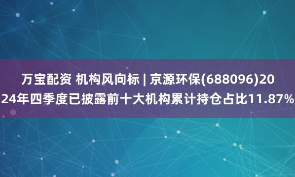 万宝配资 机构风向标 | 京源环保(688096)2024年四季度已披露前十大机构累计持仓占比11.87%