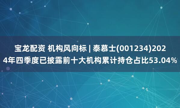 宝龙配资 机构风向标 | 泰慕士(001234)2024年四季度已披露前十大机构累计持仓占比53.04%