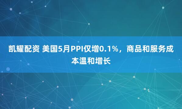 凯耀配资 美国5月PPI仅增0.1%，商品和服务成本温和增长