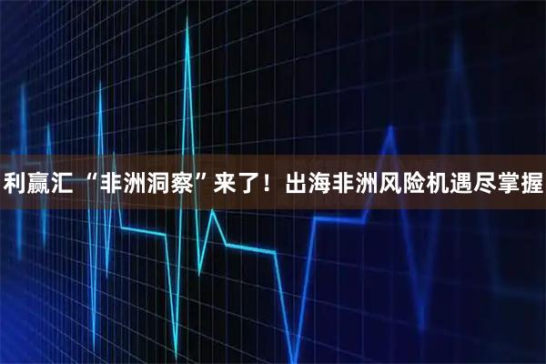 利赢汇 “非洲洞察”来了！出海非洲风险机遇尽掌握