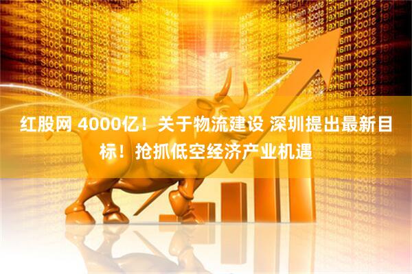 红股网 4000亿！关于物流建设 深圳提出最新目标！抢抓低空经济产业机遇