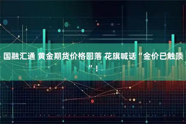 国融汇通 黄金期货价格回落 花旗喊话“金价已触顶”！