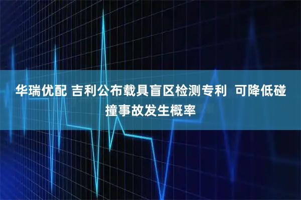 华瑞优配 吉利公布载具盲区检测专利  可降低碰撞事故发生概率