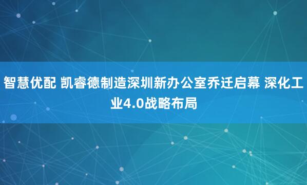 智慧优配 凯睿德制造深圳新办公室乔迁启幕 深化工业4.0战略布局