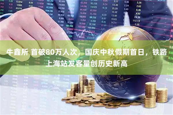 牛鑫所 首破80万人次，国庆中秋假期首日，铁路上海站发客量创历史新高