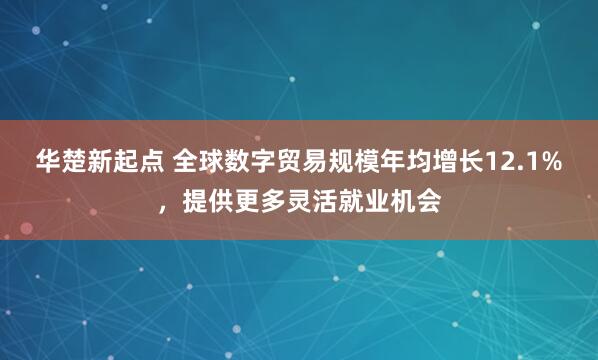 华楚新起点 全球数字贸易规模年均增长12.1%，提供更多灵活就业机会