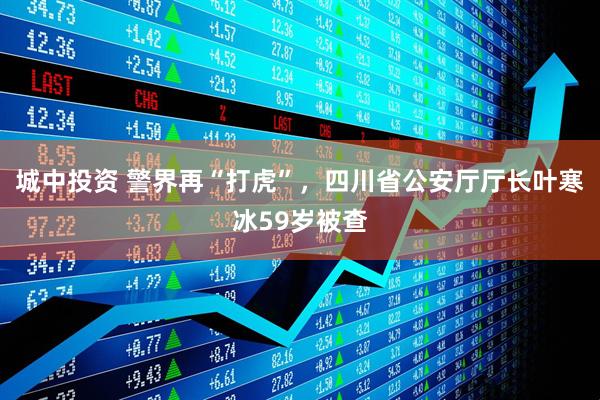 城中投资 警界再“打虎”，四川省公安厅厅长叶寒冰59岁被查