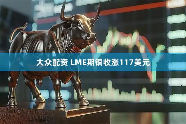 大众配资 LME期铜收涨117美元