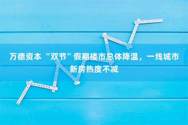 万德资本 “双节”假期楼市总体降温，一线城市新房热度不减