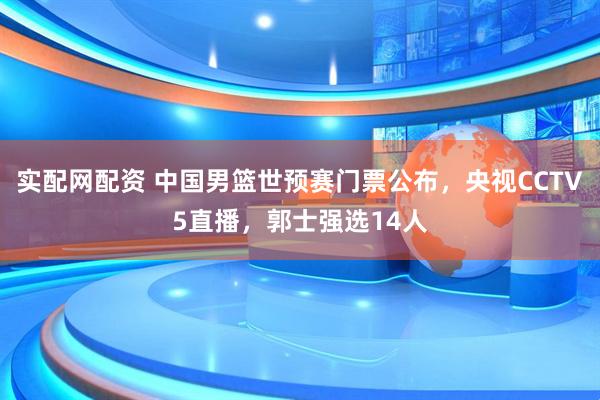 实配网配资 中国男篮世预赛门票公布，央视CCTV5直播，郭士强选14人