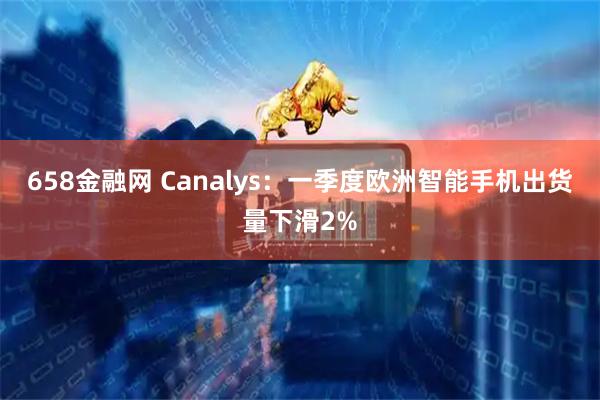 658金融网 Canalys：一季度欧洲智能手机出货量下滑2%