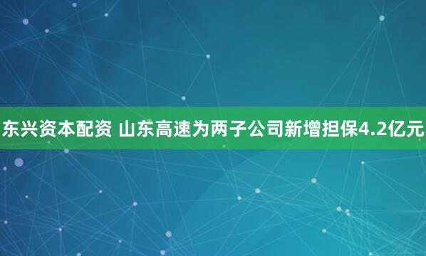 东兴资本配资 山东高速为两子公司新增担保4.2亿元