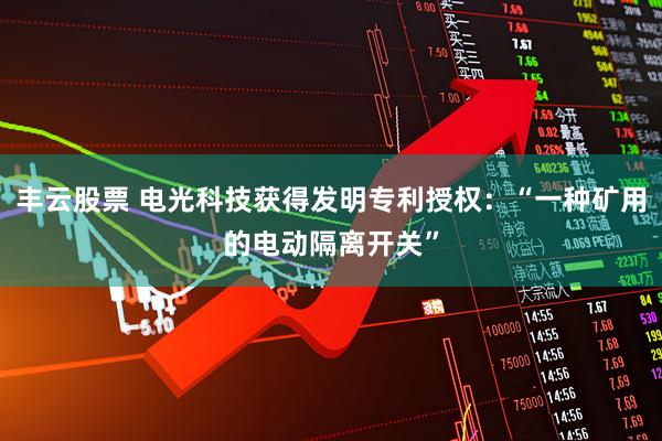 丰云股票 电光科技获得发明专利授权：“一种矿用的电动隔离开关”