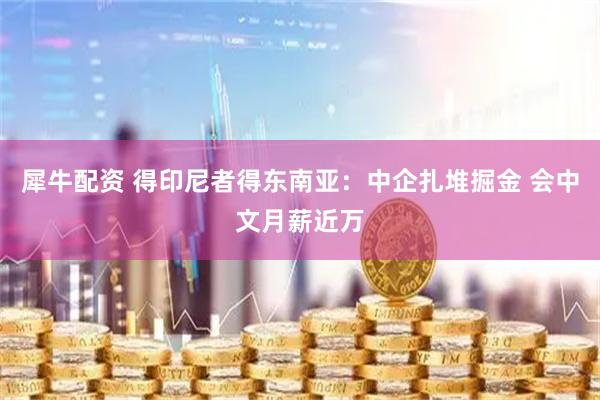 犀牛配资 得印尼者得东南亚：中企扎堆掘金 会中文月薪近万