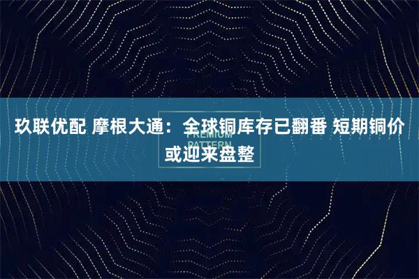 玖联优配 摩根大通：全球铜库存已翻番 短期铜价或迎来盘整
