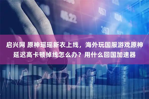启兴网 原神瑶瑶新衣上线，海外玩国服游戏原神延迟高卡顿掉线怎么办？用什么回国加速器