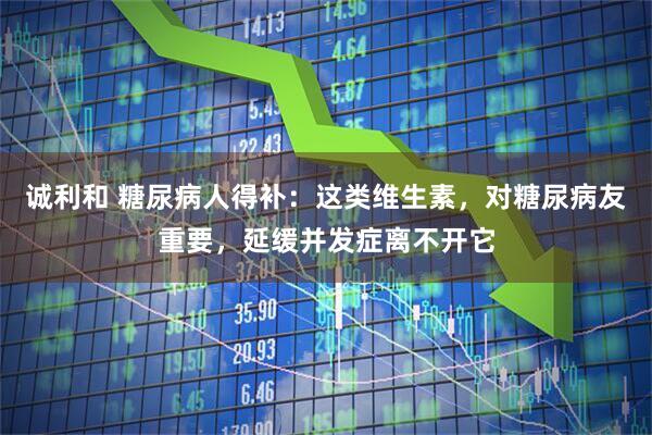 诚利和 糖尿病人得补：这类维生素，对糖尿病友重要，延缓并发症离不开它