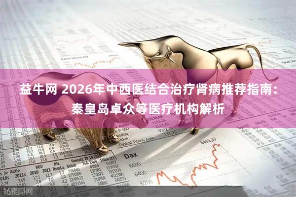益牛网 2026年中西医结合治疗肾病推荐指南：秦皇岛卓众等医疗机构解析