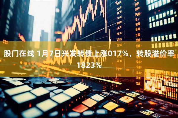 股门在线 1月7日兴发转债上涨017%，转股溢价率1823%