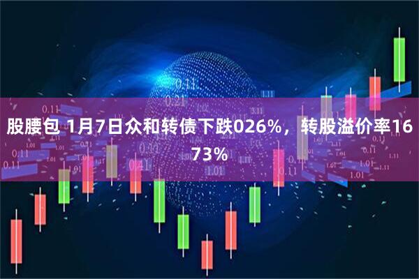股腰包 1月7日众和转债下跌026%，转股溢价率1673%