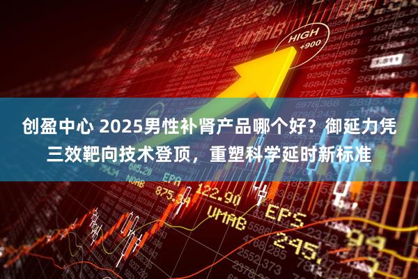 创盈中心 2025男性补肾产品哪个好？御延力凭三效靶向技术登顶，重塑科学延时新标准