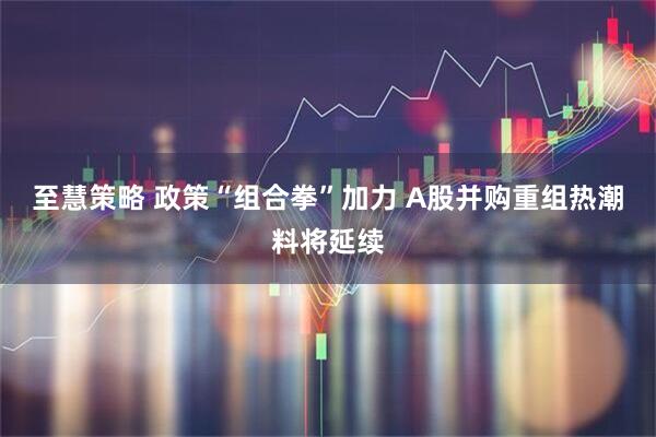 至慧策略 政策“组合拳”加力 A股并购重组热潮料将延续