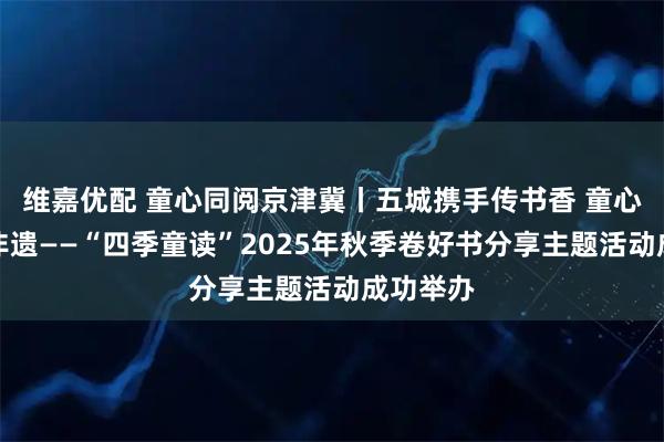维嘉优配 童心同阅京津冀丨五城携手传书香 童心共读探非遗——“四季童读”2025年秋季卷好书分享主题活动成功举办