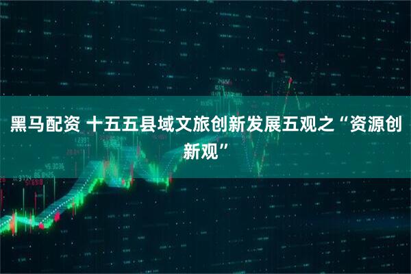 黑马配资 十五五县域文旅创新发展五观之“资源创新观”